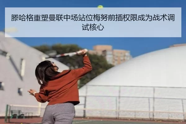 滕哈格重塑曼联中场站位梅努前插权限成为战术调试核心